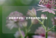 中国美术学院：艺术教育的东方灯塔